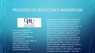 PROCESOS DE SELECCIÓN E INSCRIPCION
• nuevo ingreso, la OPSU emite un listado a la
subdirección académica de los estudiantes
seleccionados, este listado es enviado al
departamento de Control de Estudio para ser
ingresado en el sistema de formación de
datos, la coordinación de los PNF realiza la
planificación académica repitiéndose así el
mismo proceso solo que con requisitos
diferentes (original y fondo negro del título
de bachiller, original y copia del certificado
de participación Opsu, original y copia de
notas certificadas, cédula laminada vigente y
copia ampliada, original y copia de
inscripción militar (+18), original y copia de
partida de nacimiento vigente, 1 foto tipo
Para los estudiantes
regulares el proceso se
inicia mediante la
planificación académica
emitida por la
coordinación de los PNF, la
cual suministra los
horarios, turnos y
secciones con sus
respectivos docentes.
 