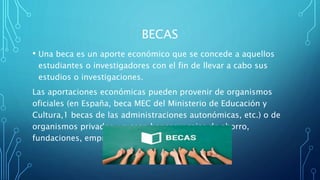 BECAS
• Una beca es un aporte económico que se concede a aquellos
estudiantes o investigadores con el fin de llevar a cabo sus
estudios o investigaciones.
Las aportaciones económicas pueden provenir de organismos
oficiales (en España, beca MEC del Ministerio de Educación y
Cultura,1​ becas de las administraciones autonómicas, etc.) o de
organismos privados, ya sean bancos y cajas de ahorro,
fundaciones, empresas, etc
 