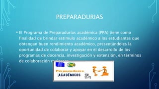 PREPARADURIAS
• El Programa de Preparadurías académica (PPA) tiene como
finalidad de brindar estimulo académico a los estudiantes que
obtengan buen rendimiento académico, presentándoles la
oportunidad de colaborar y apoyar en el desarrollo de los
programas de docencia, investigación y extensión, en términos
de colaboración recíproca.
 
