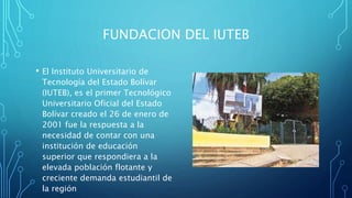 FUNDACION DEL IUTEB
• El Instituto Universitario de
Tecnología del Estado Bolívar
(IUTEB), es el primer Tecnológico
Universitario Oficial del Estado
Bolívar creado el 26 de enero de
2001 fue la respuesta a la
necesidad de contar con una
institución de educación
superior que respondiera a la
elevada población flotante y
creciente demanda estudiantil de
la región
 