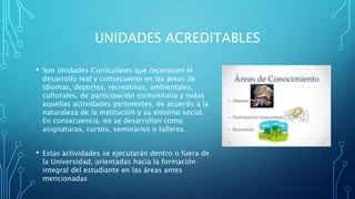UNIDADES ACREDITABLES
• Son Unidades Curriculares que reconocen el
desarrollo real y consecuente en las áreas de
idiomas, deportes, recreativas, ambientales,
culturales, de participación comunitaria y todas
aquellas actividades pertinentes, de acuerdo a la
naturaleza de la institución y su entorno social.
En consecuencia, no se desarrollan como
asignaturas, cursos, seminarios o talleres.
• Estas actividades se ejecutarán dentro o fuera de
la Universidad, orientadas hacia la formación
integral del estudiante en las áreas antes
mencionadas
 