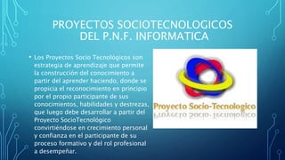PROYECTOS SOCIOTECNOLOGICOS
DEL P.N.F. INFORMATICA
• Los Proyectos Socio Tecnológicos son
estrategia de aprendizaje que permite
la construcción del conocimiento a
partir del aprender haciendo, donde se
propicia el reconocimiento en principio
por el propio participante de sus
conocimientos, habilidades y destrezas,
que luego debe desarrollar a partir del
Proyecto SocioTecnológico
convirtiéndose en crecimiento personal
y confianza en el participante de su
proceso formativo y del rol profesional
a desempeñar.
 