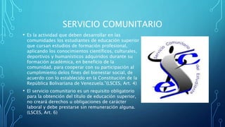SERVICIO COMUNITARIO
• Es la actividad que deben desarrollar en las
comunidades los estudiantes de educación superior
que cursan estudios de formación profesional,
aplicando los conocimientos científicos, culturales,
deportivos y humanísticos adquiridos durante su
formación académica, en beneficio de la
comunidad, para cooperar con su participación al
cumplimiento delos fines del bienestar social, de
acuerdo con lo establecido en la Constitución de la
República Bolivariana de Venezuela.”(LSCES, Art. 4)
• El servicio comunitario es un requisito obligatorio
para la obtención del título de educación superior,
no creará derechos u obligaciones de carácter
laboral y debe prestarse sin remuneración alguna.
(LSCES, Art. 6)
 