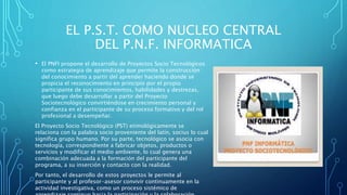 EL P.S.T. COMO NUCLEO CENTRAL
DEL P.N.F. INFORMATICA
• El PNFI propone el desarrollo de Proyectos Socio Tecnológicos
como estrategia de aprendizaje que permite la construcción
del conocimiento a partir del aprender haciendo donde se
propicia el reconocimiento en principio por el propio
participante de sus conocimientos, habilidades y destrezas,
que luego debe desarrollar a partir del Proyecto
Sociotecnológico convirtiéndose en crecimiento personal y
confianza en el participante de su proceso formativo y del rol
profesional a desempeñar.
El Proyecto Socio Tecnológico (PST) etimológicamente se
relaciona con la palabra socio proveniente del latín, socius lo cual
significa grupo humano. Por su parte, tecnológico se asocia con
tecnología, correspondiente a fabricar objetos, productos o
servicios y modificar el medio ambiente, lo cual genera una
combinación adecuada a la formación del participante del
programa, a su inserción y contacto con la realidad.
Por tanto, el desarrollo de estos proyectos le permite al
participante y al profesor-asesor convivir continuamente en la
actividad investigativa, como un proceso sistémico de
 