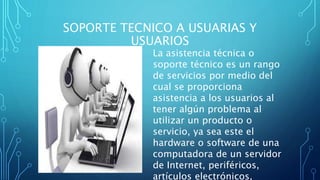 SOPORTE TECNICO A USUARIAS Y
USUARIOS
La asistencia técnica o
soporte técnico es un rango
de servicios por medio del
cual se proporciona
asistencia a los usuarios al
tener algún problema al
utilizar un producto o
servicio, ya sea este el
hardware o software de una
computadora de un servidor
de Internet, periféricos,
artículos electrónicos,
 