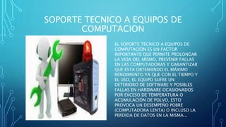 SOPORTE TECNICO A EQUIPOS DE
COMPUTACION
EL SOPORTE TÉCNICO A EQUIPOS DE
COMPUTACIÓN ES UN FACTOR
IMPORTANTE QUE PERMITE PROLONGAR
LA VIDA DEL MISMO, PREVENIR FALLAS
EN LAS COMPUTADORAS Y GARANTIZAR
QUE ESTA OBTENIENDO EL MÁXIMO
RENDIMIENTO YA QUE CON EL TIEMPO Y
EL USO, EL EQUIPO SUFRE UN
DETERIORO DE SOFTWARE Y POSIBLES
FALLAS EN HARDWARE OCASIONADOS
POR EXCESO DE TEMPERATURA O
ACUMULACIÓN DE POLVO, ESTO
PROVOCA UN DESEMPEÑO POBRE
(COMPUTADORA LENTA) O INCLUSO LA
PERDIDA DE DATOS EN LA MISMA...
 