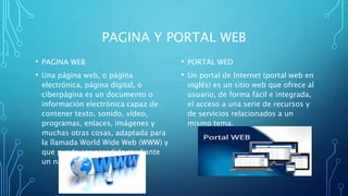 PAGINA Y PORTAL WEB
• PAGINA WEB
• Una página web, o página
electrónica, página digital, o
ciberpágina es un documento o
información electrónica capaz de
contener texto, sonido, vídeo,
programas, enlaces, imágenes y
muchas otras cosas, adaptada para
la llamada World Wide Web (WWW) y
que puede ser accedida mediante
un navegador web.
• PORTAL WED
• Un portal de Internet (portal web en
inglés) es un sitio web que ofrece al
usuario, de forma fácil e integrada,
el acceso a una serie de recursos y
de servicios relacionados a un
mismo tema.
 