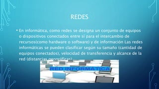 REDES
• En informática, como redes se designa un conjunto de equipos
o dispositivos conectados entre sí para el intercambio de
recursos(como hardware o software) y de información Las redes
informáticas se pueden clasificar según su tamaño (cantidad de
equipos conectados), velocidad de transferencia y alcance de la
red (distancias geográficas).
 