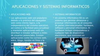APLICACIONES Y SISTEMAS INFORMATICOS
• APLICACIONES WEB
• Las aplicaciones web son populares
debido a lo práctico del navegador
web como cliente ligero, a la
independencia del sistema operativo,
así como a la facilidad para actualizar
y mantener aplicaciones web sin
distribuir e instalar software a miles
de usuarios potenciales. Existen
aplicaciones como los correos web,
wikis, blogs, tiendas en línea y la
propia Wikipedia que son ejemplos
bastante conocidos de aplicaciones
web.
• SISTEMAS INFORMATICOS
• Un sistema informático (SI) es un
sistema que permite almacenar y
procesar información; es el conjunto
de partes interrelacionadas: hardware,
software y personal informático. El
hardware incluye computadoras o
cualquier tipo de dispositivo
electrónico, que consisten en
procesadores, memoria, sistemas de
almacenamiento externo, etc.
 