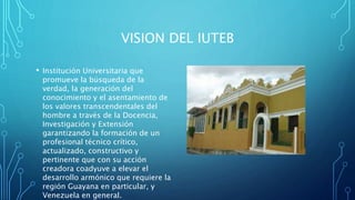 VISION DEL IUTEB
• Institución Universitaria que
promueve la búsqueda de la
verdad, la generación del
conocimiento y el asentamiento de
los valores transcendentales del
hombre a través de la Docencia,
Investigación y Extensión
garantizando la formación de un
profesional técnico crítico,
actualizado, constructivo y
pertinente que con su acción
creadora coadyuve a elevar el
desarrollo armónico que requiere la
región Guayana en particular, y
Venezuela en general.
 