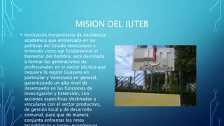 MISION DEL IUTEB
• Institución Universitaria de excelencia
académica que enmarcada en las
políticas del Estado venezolano y
teniendo como eje fundamental el
bienestar del hombre, está destinada
a formar las generaciones de
profesionales en el sector técnico que
requiere la región Guayana en
particular y Venezuela en general,
garantizando un alto nivel de
desempeño en las funciones de
Investigación y Extensión, con
acciones específicas destinadas a
vincularse con el sector productivo,
de gestión local y de desarrollo
comunal, para que de manera
conjunta enfrentar los retos
 
