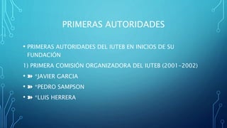 PRIMERAS AUTORIDADES
• PRIMERAS AUTORIDADES DEL IUTEB EN INICIOS DE SU
FUNDACIÓN
1) PRIMERA COMISIÓN ORGANIZADORA DEL IUTEB (2001-2002)
• ➽ *JAVIER GARCIA
• ➽ *PEDRO SAMPSON
• ➽ *LUIS HERRERA
 