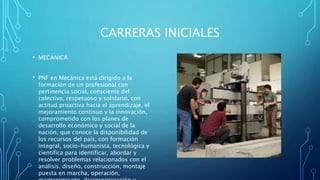 CARRERAS INICIALES
• MECANICA
• PNF en Mecánica está dirigido a la
formación de un profesional con
pertinencia social, consciente del
colectivo, respetuoso y solidario, con
actitud proactiva hacia el aprendizaje, el
mejoramiento continuo y la innovación,
comprometido con los planes de
desarrollo económico y social de la
nación, que conoce la disponibilidad de
los recursos del país, con formación
integral, socio-humanista, tecnológica y
científica para identificar, abordar y
resolver problemas relacionados con el
análisis, diseño, construcción, montaje
puesta en marcha, operación,
 
