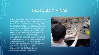 GEOLOGÍA Y MINAS
El Programa Nacional de Formación en
Geología y Minas, está orientado a
formar profesionales con un conjunto
de conocimientos especializados en las
ramas de la geología y la minería que
se utilizan en labores de prospección,
exploración, evaluación, desarrollo y
explotación de los yacimientos
minerales, de petróleo y gas, así como
las aplicaciones en la construcción de
diferentes obras, con pertinencia
social, comprometidos con el impulso
y la promoción del desarrollo
endógeno y sustentable de las
diferentes regiones del país.
 