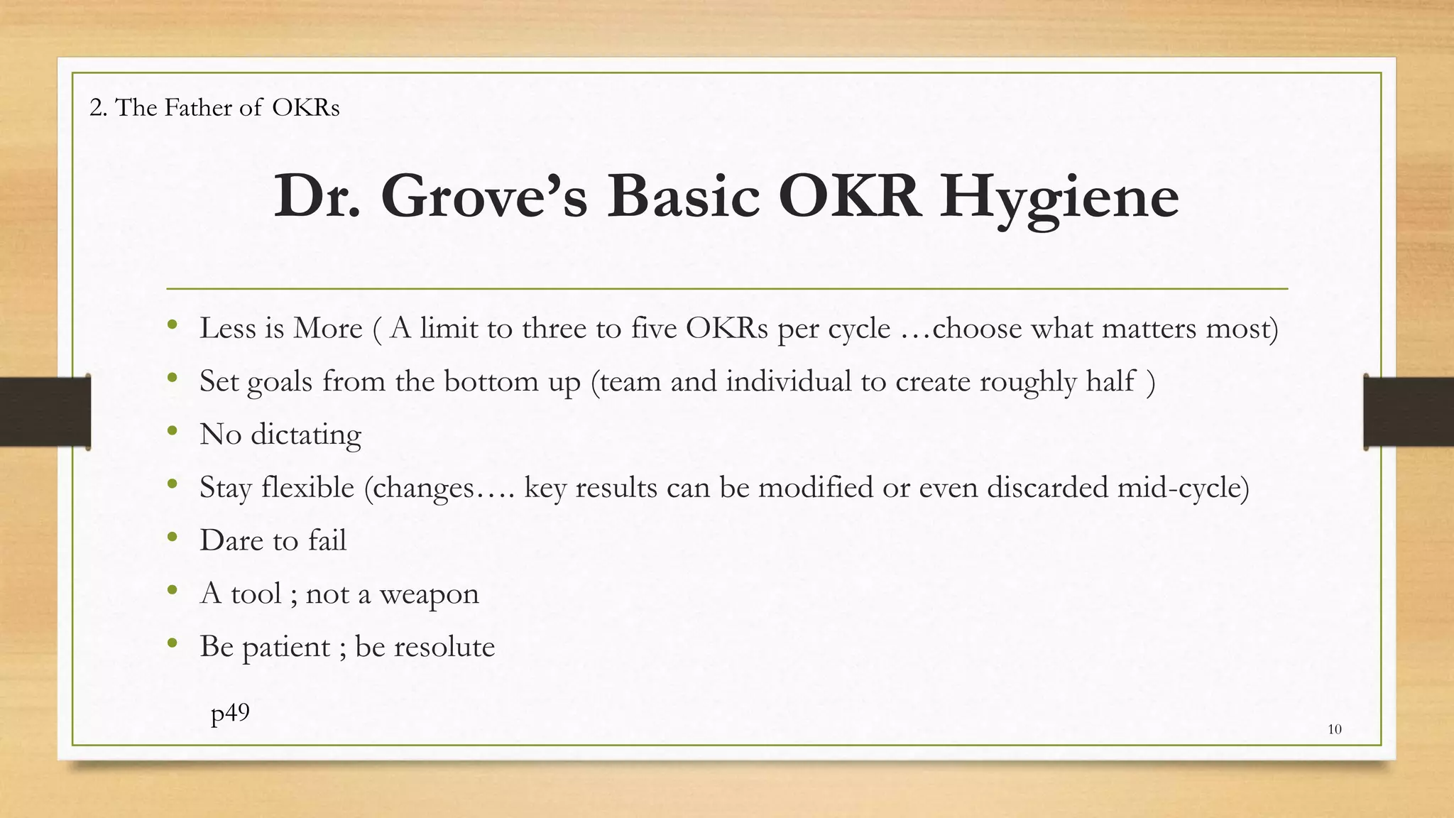 Dr. Grove’s Basic OKR Hygiene
• Less is More ( A limit to three to five OKRs per cycle …choose what matters most)
• Set goals from the bottom up (team and individual to create roughly half )
• No dictating
• Stay flexible (changes…. key results can be modified or even discarded mid-cycle)
• Dare to fail
• A tool ; not a weapon
• Be patient ; be resolute
p49 10
2. The Father of OKRs
 