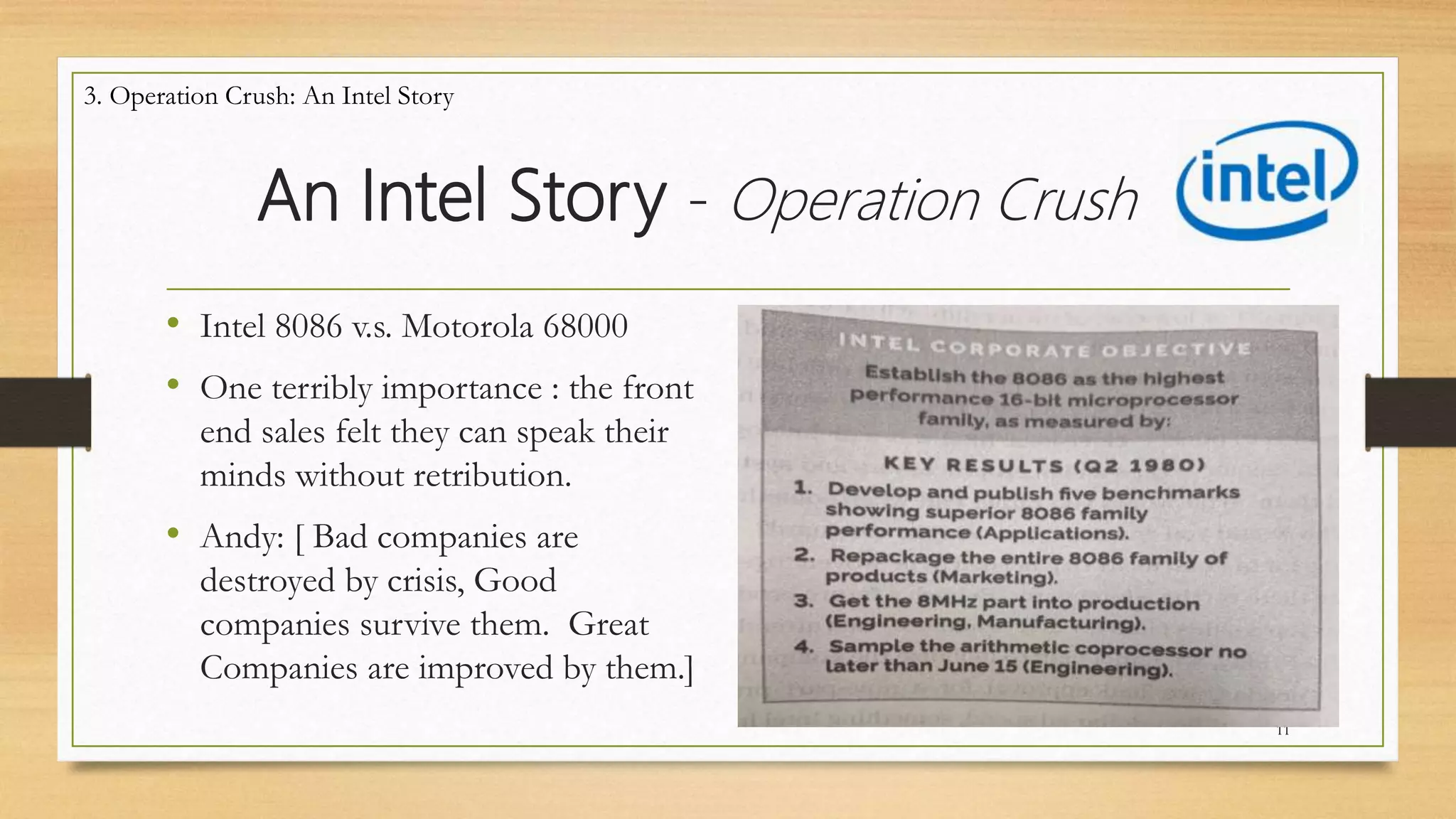 An Intel Story - Operation Crush
• Intel 8086 v.s. Motorola 68000
• One terribly importance : the front
end sales felt they can speak their
minds without retribution.
• Andy: [ Bad companies are
destroyed by crisis, Good
companies survive them. Great
Companies are improved by them.]
11
3. Operation Crush: An Intel Story
 