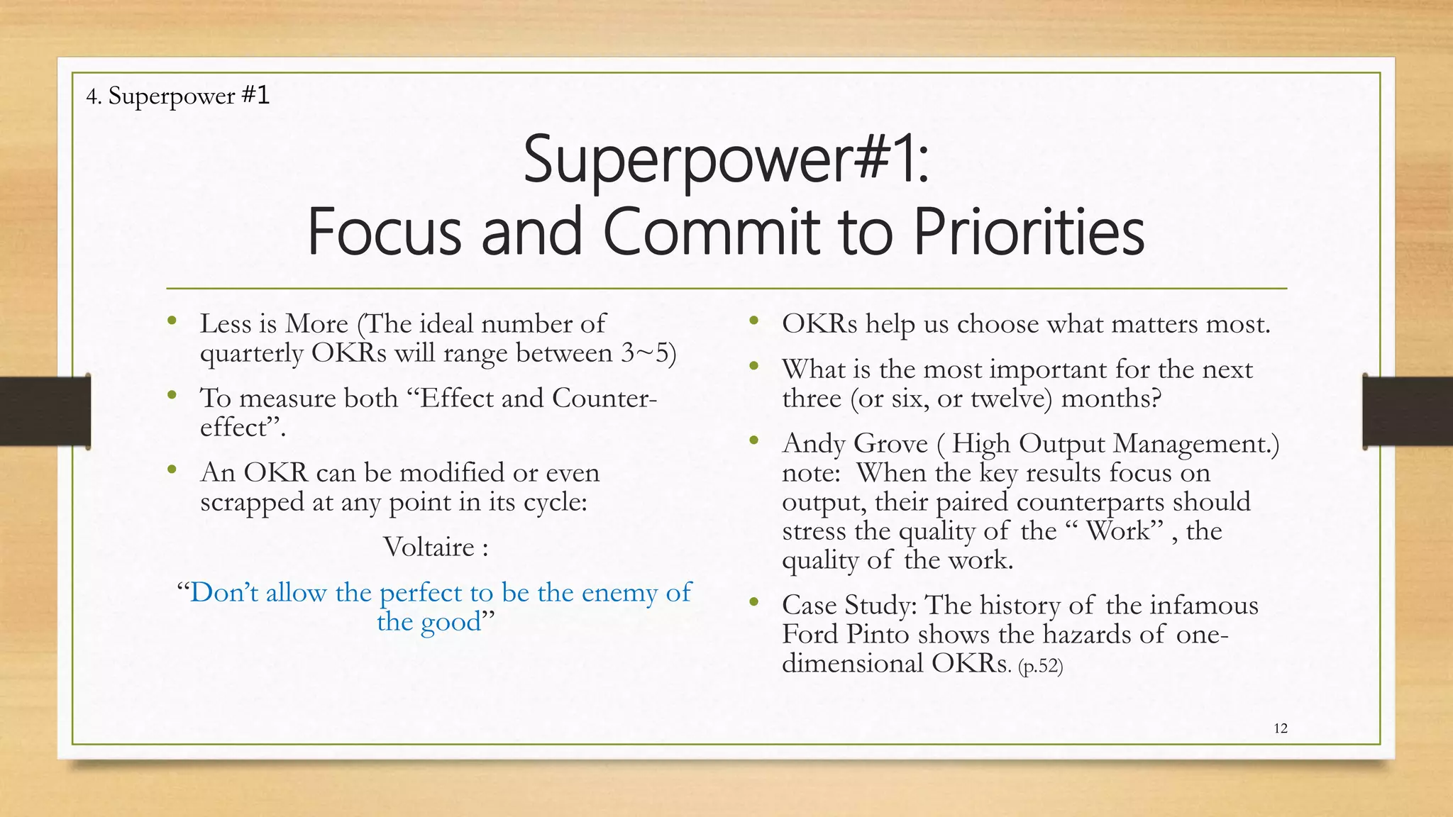 Superpower#1:
Focus and Commit to Priorities
• Less is More (The ideal number of
quarterly OKRs will range between 3~5)
• To measure both “Effect and Counter-
effect”.
• An OKR can be modified or even
scrapped at any point in its cycle:
Voltaire :
“Don’t allow the perfect to be the enemy of
the good”
• OKRs help us choose what matters most.
• What is the most important for the next
three (or six, or twelve) months?
• Andy Grove ( High Output Management.)
note: When the key results focus on
output, their paired counterparts should
stress the quality of the “ Work” , the
quality of the work.
• Case Study: The history of the infamous
Ford Pinto shows the hazards of one-
dimensional OKRs. (p.52)
12
4. Superpower #1
 