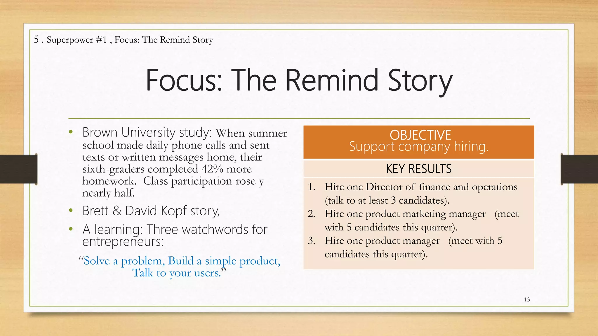 Focus: The Remind Story
• Brown University study: When summer
school made daily phone calls and sent
texts or written messages home, their
sixth-graders completed 42% more
homework. Class participation rose y
nearly half.
• Brett & David Kopf story,
• A learning: Three watchwords for
entrepreneurs:
“Solve a problem, Build a simple product,
Talk to your users.”
OBJECTIVE
Support company hiring.
KEY RESULTS
1. Hire one Director of finance and operations
(talk to at least 3 candidates).
2. Hire one product marketing manager (meet
with 5 candidates this quarter).
3. Hire one product manager (meet with 5
candidates this quarter).
13
5 . Superpower #1 , Focus: The Remind Story
 