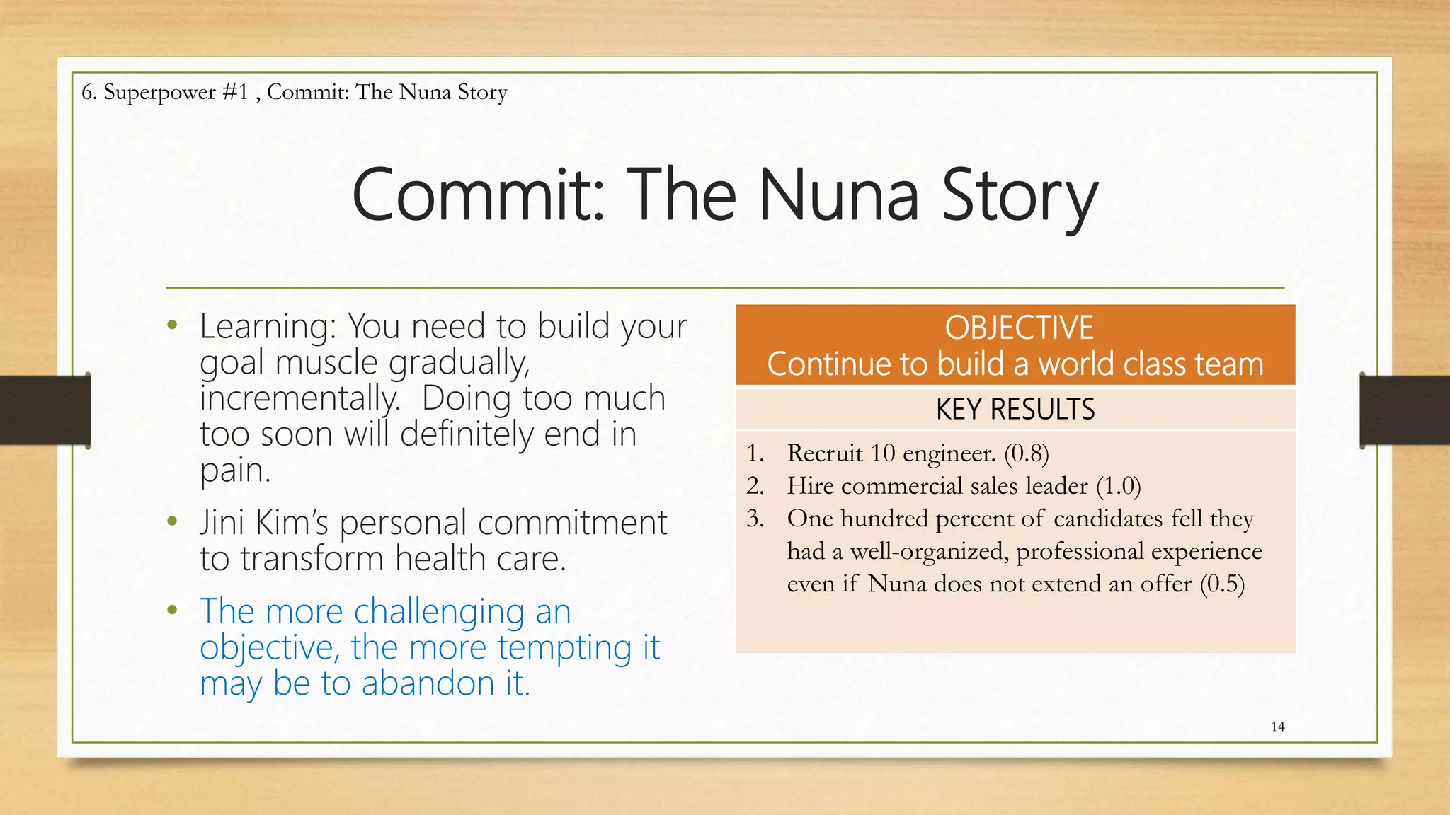 Commit: The Nuna Story
• Learning: You need to build your
goal muscle gradually,
incrementally. Doing too much
too soon will definitely end in
pain.
• Jini Kim’s personal commitment
to transform health care.
• The more challenging an
objective, the more tempting it
may be to abandon it.
OBJECTIVE
Continue to build a world class team
KEY RESULTS
1. Recruit 10 engineer. (0.8)
2. Hire commercial sales leader (1.0)
3. One hundred percent of candidates fell they
had a well-organized, professional experience
even if Nuna does not extend an offer (0.5)
14
6. Superpower #1 , Commit: The Nuna Story
 