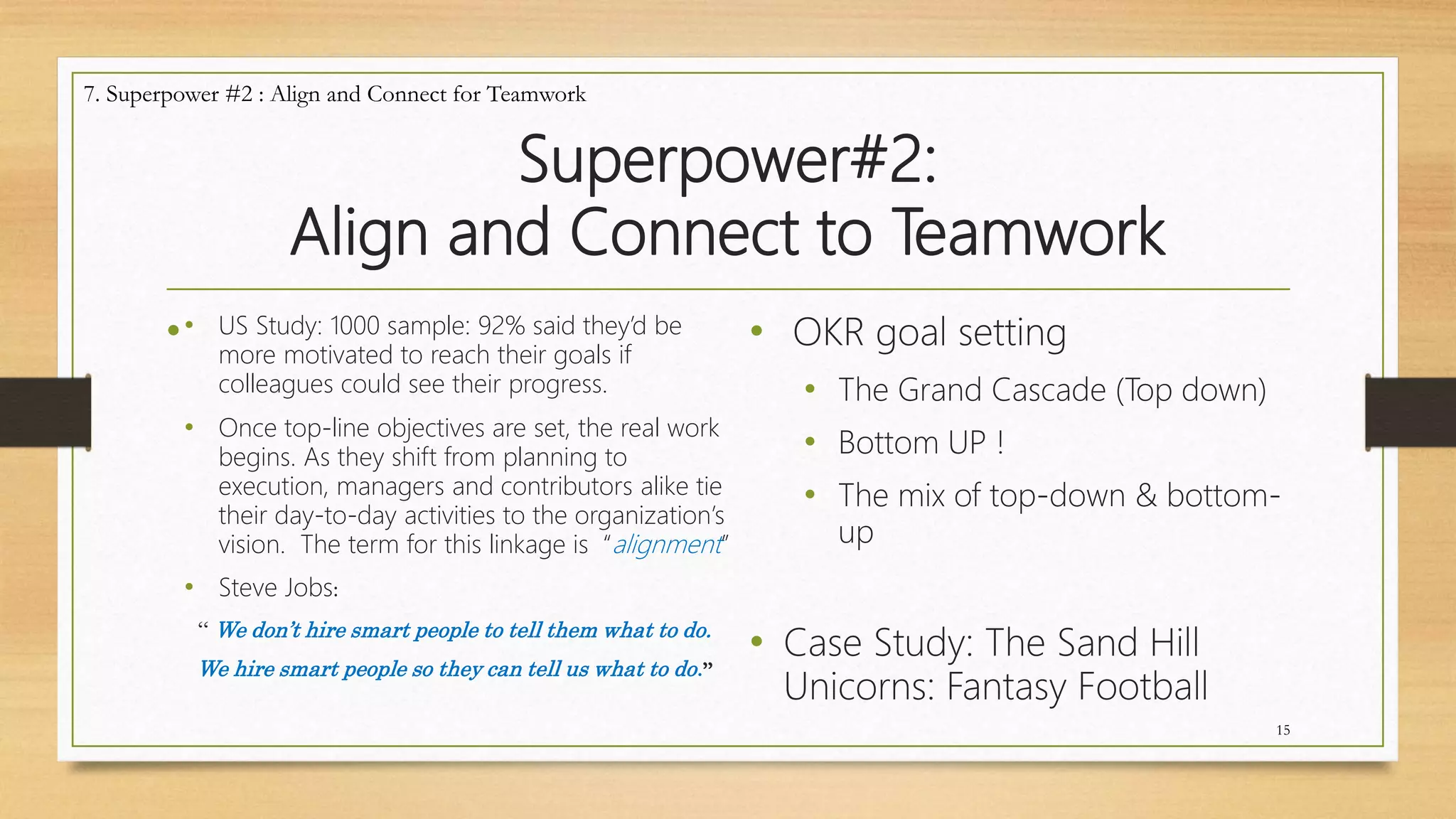 Superpower#2:
Align and Connect to Teamwork
• • OKR goal setting
• The Grand Cascade (Top down)
• Bottom UP !
• The mix of top-down & bottom-
up
• Case Study: The Sand Hill
Unicorns: Fantasy Football
15
7. Superpower #2 : Align and Connect for Teamwork
• US Study: 1000 sample: 92% said they’d be
more motivated to reach their goals if
colleagues could see their progress.
• Once top-line objectives are set, the real work
begins. As they shift from planning to
execution, managers and contributors alike tie
their day-to-day activities to the organization’s
vision. The term for this linkage is “alignment”
• Steve Jobs:
“ We don’t hire smart people to tell them what to do.
We hire smart people so they can tell us what to do.”
 