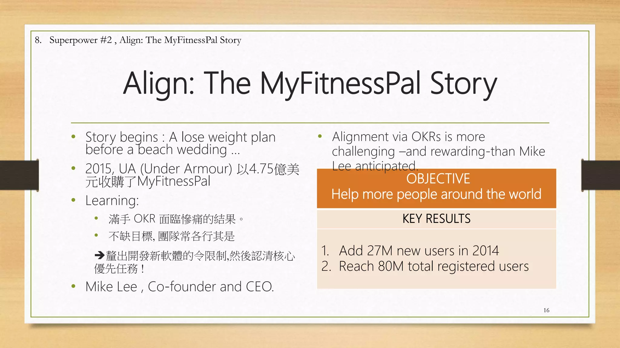 Align: The MyFitnessPal Story
• Story begins : A lose weight plan
before a beach wedding …
• 2015, UA (Under Armour) 以4.75億美
元收購了MyFitnessPal
• Learning:
• 滿手 OKR 面臨慘痛的結果。
• 不缺目標, 團隊常各行其是
釐出開發新軟體的令限制,然後認清核心
優先任務 !
• Mike Lee , Co-founder and CEO.
OBJECTIVE
Help more people around the world
KEY RESULTS
1. Add 27M new users in 2014
2. Reach 80M total registered users
16
8. Superpower #2 , Align: The MyFitnessPal Story
• Alignment via OKRs is more
challenging –and rewarding-than Mike
Lee anticipated.
 