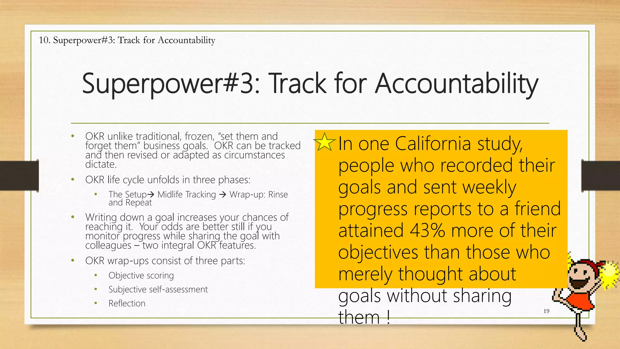 Superpower#3: Track for Accountability
19
10. Superpower#3: Track for Accountability
In one California study,
people who recorded their
goals and sent weekly
progress reports to a friend
attained 43% more of their
objectives than those who
merely thought about
goals without sharing
them !
• OKR unlike traditional, frozen, “set them and
forget them” business goals. OKR can be tracked
and then revised or adapted as circumstances
dictate.
• OKR life cycle unfolds in three phases:
• The Setup Midlife Tracking  Wrap-up: Rinse
and Repeat
• Writing down a goal increases your chances of
reaching it. Your odds are better still if you
monitor progress while sharing the goal with
colleagues – two integral OKR features.
• OKR wrap-ups consist of three parts:
• Objective scoring
• Subjective self-assessment
• Reflection
 