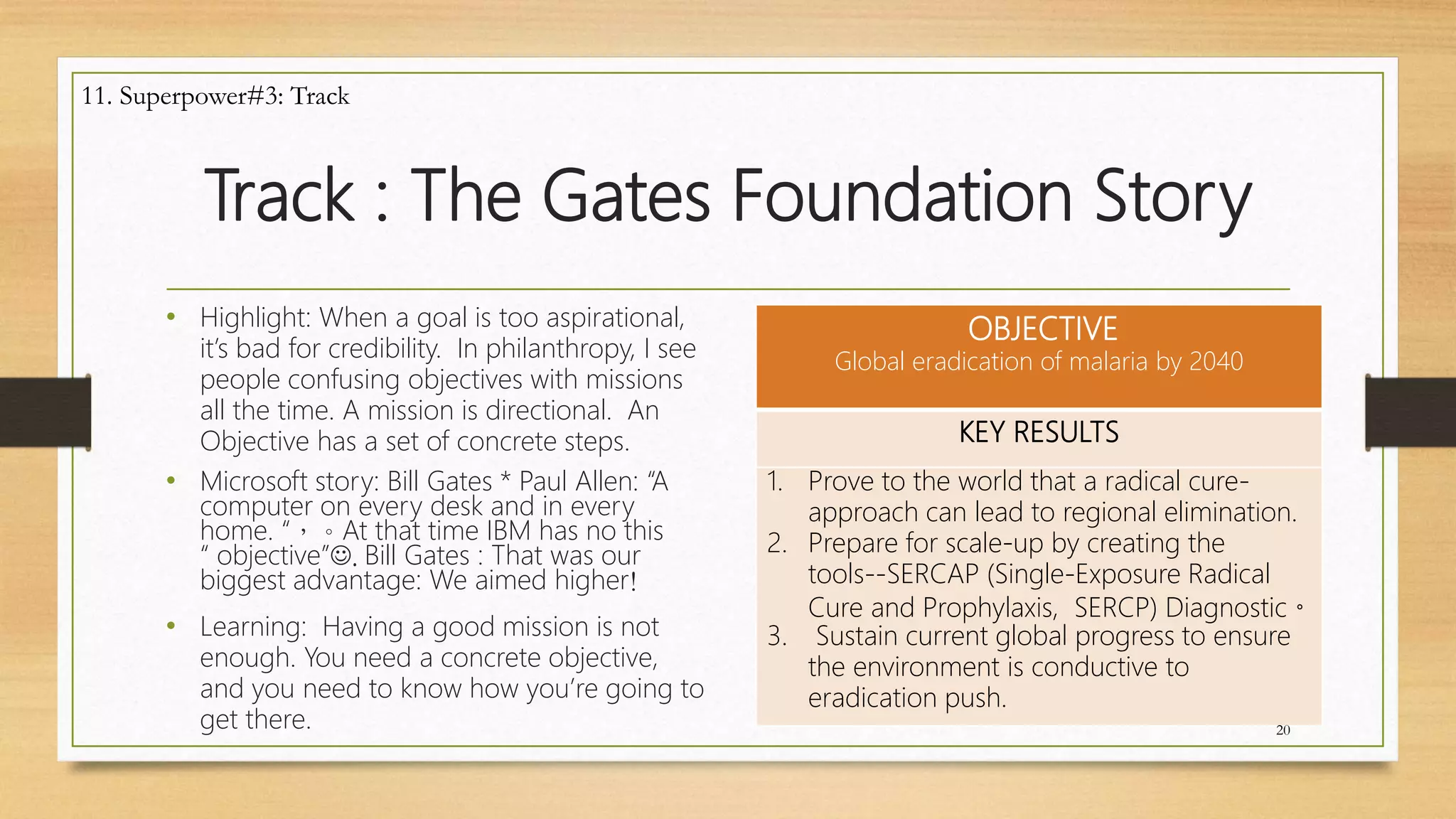 Track : The Gates Foundation Story
• Highlight: When a goal is too aspirational,
it’s bad for credibility. In philanthropy, I see
people confusing objectives with missions
all the time. A mission is directional. An
Objective has a set of concrete steps.
• Microsoft story: Bill Gates * Paul Allen: “A
computer on every desk and in every
home. “，。At that time IBM has no this
“ objective”. Bill Gates : That was our
biggest advantage: We aimed higher!
• Learning: Having a good mission is not
enough. You need a concrete objective,
and you need to know how you’re going to
get there.
OBJECTIVE
Global eradication of malaria by 2040
KEY RESULTS
1. Prove to the world that a radical cure-
approach can lead to regional elimination.
2. Prepare for scale-up by creating the
tools--SERCAP (Single-Exposure Radical
Cure and Prophylaxis, SERCP) Diagnostic。
3. Sustain current global progress to ensure
the environment is conductive to
eradication push.
20
11. Superpower#3: Track
 