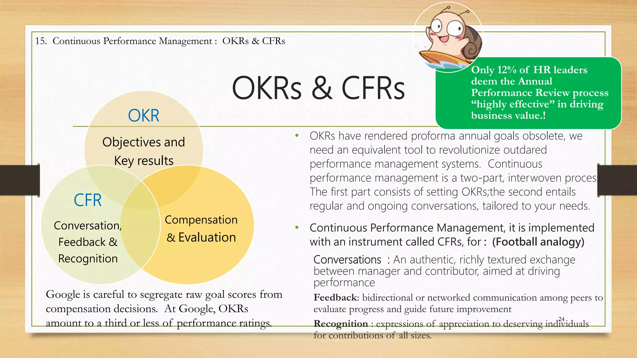OKRs & CFRs
• OKRs have rendered proforma annual goals obsolete, we
need an equivalent tool to revolutionize outdared
performance management systems. Continuous
performance management is a two-part, interwoven process.
The first part consists of setting OKRs;the second entails
regular and ongoing conversations, tailored to your needs.
• Continuous Performance Management, it is implemented
with an instrument called CFRs, for : (Football analogy)
Conversations : An authentic, richly textured exchange
between manager and contributor, aimed at driving
performance
Feedback: bidirectional or networked communication among peers to
evaluate progress and guide future improvement
Recognition : expressions of appreciation to deserving individuals
for contributions of all sizes.
24
15. Continuous Performance Management : OKRs & CFRs
Only 12% of HR leaders
deem the Annual
Performance Review process
“highly effective” in driving
business value.!OKR
Objectives and
Key results
Compensation
& Evaluation
CFR
Conversation,
Feedback &
Recognition
Google is careful to segregate raw goal scores from
compensation decisions. At Google, OKRs
amount to a third or less of performance ratings.
 