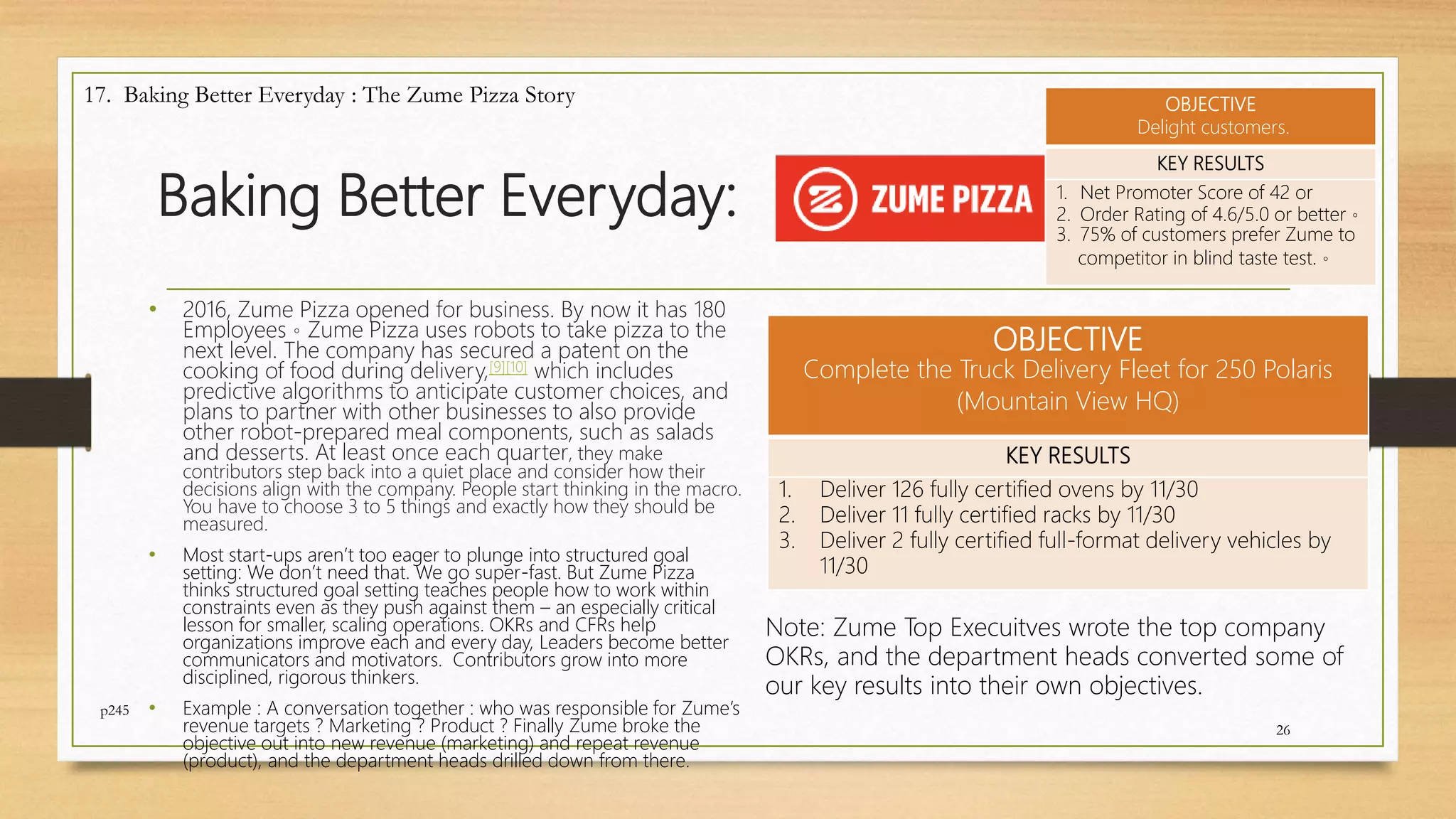 Baking Better Everyday:
• 2016, Zume Pizza opened for business. By now it has 180
Employees。Zume Pizza uses robots to take pizza to the
next level. The company has secured a patent on the
cooking of food during delivery,[9][10] which includes
predictive algorithms to anticipate customer choices, and
plans to partner with other businesses to also provide
other robot-prepared meal components, such as salads
and desserts. At least once each quarter, they make
contributors step back into a quiet place and consider how their
decisions align with the company. People start thinking in the macro.
You have to choose 3 to 5 things and exactly how they should be
measured.
• Most start-ups aren’t too eager to plunge into structured goal
setting: We don’t need that. We go super-fast. But Zume Pizza
thinks structured goal setting teaches people how to work within
constraints even as they push against them – an especially critical
lesson for smaller, scaling operations. OKRs and CFRs help
organizations improve each and every day, Leaders become better
communicators and motivators. Contributors grow into more
disciplined, rigorous thinkers.
• Example : A conversation together : who was responsible for Zume’s
revenue targets ? Marketing ? Product ? Finally Zume broke the
objective out into new revenue (marketing) and repeat revenue
(product), and the department heads drilled down from there.
26
17. Baking Better Everyday : The Zume Pizza Story
OBJECTIVE
Complete the Truck Delivery Fleet for 250 Polaris
(Mountain View HQ)
KEY RESULTS
1. Deliver 126 fully certified ovens by 11/30
2. Deliver 11 fully certified racks by 11/30
3. Deliver 2 fully certified full-format delivery vehicles by
11/30
Note: Zume Top Execuitves wrote the top company
OKRs, and the department heads converted some of
our key results into their own objectives.
OBJECTIVE
Delight customers.
KEY RESULTS
1. Net Promoter Score of 42 or
2. Order Rating of 4.6/5.0 or better。
3. 75% of customers prefer Zume to
competitor in blind taste test.。
p245
 