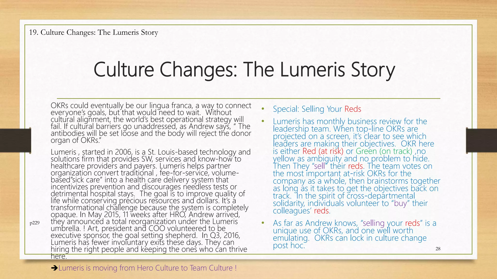 Culture Changes: The Lumeris Story
OKRs could eventually be our lingua franca, a way to connect
everyone’s goals, but that would need to wait. Without
cultural alignment, the world’s best operational strategy will
fail. If cultural barriers go unaddressed, as Andrew says, “ The
antibodies will be set loose and the body will reject the donor
organ of OKRs.”
Lumeris , started in 2006, is a St. Louis-based technology and
solutions firm that provides SW, services and know-how to
healthcare providers and payers. Lumeris helps partner
organization convert traditional , fee-for-service, volume-
based”sick care” into a health care delivery system that
incentivizes prevention and discourages needless tests or
detrimental hospital stays. The goal is to improve quality of
life while conserving precious resources and dollars. It’s a
transformational challenge because the system is completely
opaque. In May 2015, 11 weeks after HRO, Andrew arrived,
they announced a total reorganization under the Lumeris
umbrella. ! Art, president and COO volunteered to be
executive sponsor, the goal setting shepherd. In Q3, 2016,
Lumeris has fewer involuntary exits these days. They can
hiring the right people and keeping the ones who can thrive
here.
Lumeris is moving from Hero Culture to Team Culture !
28
19. Culture Changes: The Lumeris Story
p229
• Special: Selling Your Reds
• Lumeris has monthly business review for the
leadership team. When top-line OKRs are
projected on a screen, it’s clear to see which
leaders are making their objectives. OKR here
is either Red (at risk) or Green (on track) ,no
yellow as ambiguity and no problem to hide.
Then They “sell” their reds. The team votes on
the most important at-risk OKRs for the
company as a whole, then brainstorms together
as long as it takes to get the objectives back on
track. In the spirit of cross-departmental
solidarity, individuals volunteer to “buy” their
colleagues’ reds.
• As far as Andrew knows, “selling your reds” is a
unique use of OKRs, and one well worth
emulating. OKRs can lock in culture change
post hoc.
 