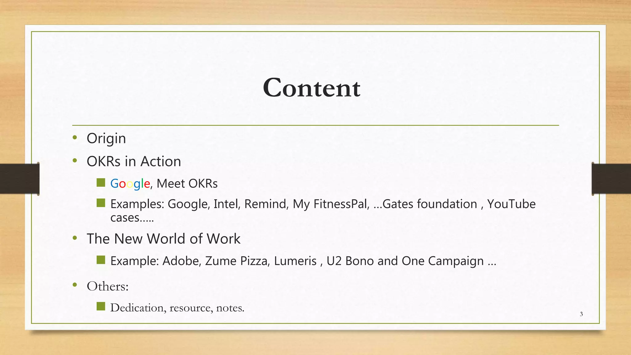 Content
• Origin
• OKRs in Action
 Google, Meet OKRs
 Examples: Google, Intel, Remind, My FitnessPal, …Gates foundation , YouTube
cases…..
• The New World of Work
 Example: Adobe, Zume Pizza, Lumeris , U2 Bono and One Campaign …
• Others:
 Dedication, resource, notes. 3
 