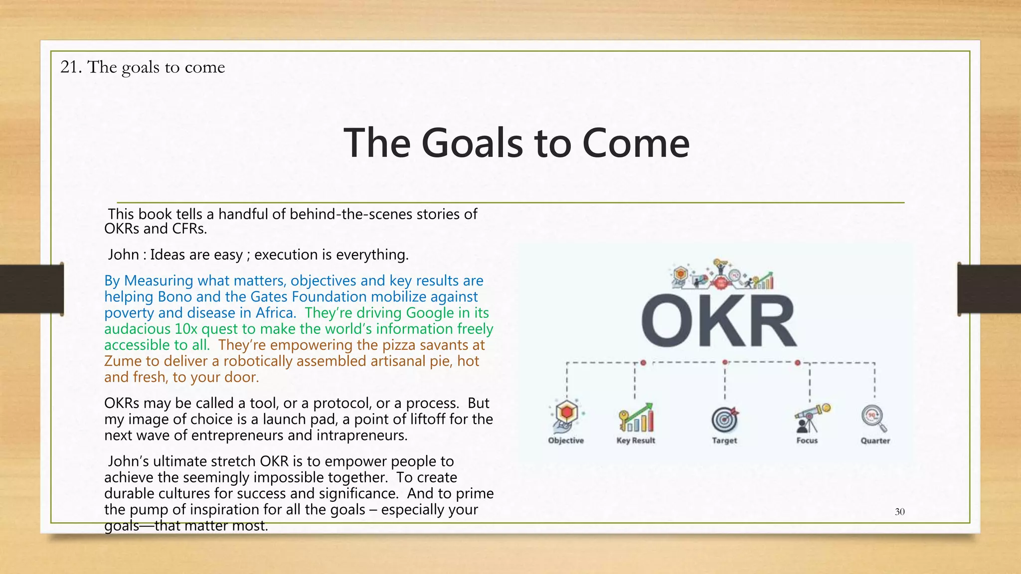 The Goals to Come
This book tells a handful of behind-the-scenes stories of
OKRs and CFRs.
John : Ideas are easy ; execution is everything.
By Measuring what matters, objectives and key results are
helping Bono and the Gates Foundation mobilize against
poverty and disease in Africa. They’re driving Google in its
audacious 10x quest to make the world’s information freely
accessible to all. They’re empowering the pizza savants at
Zume to deliver a robotically assembled artisanal pie, hot
and fresh, to your door.
OKRs may be called a tool, or a protocol, or a process. But
my image of choice is a launch pad, a point of liftoff for the
next wave of entrepreneurs and intrapreneurs.
John’s ultimate stretch OKR is to empower people to
achieve the seemingly impossible together. To create
durable cultures for success and significance. And to prime
the pump of inspiration for all the goals – especially your
goals—that matter most.
30
21. The goals to come
 