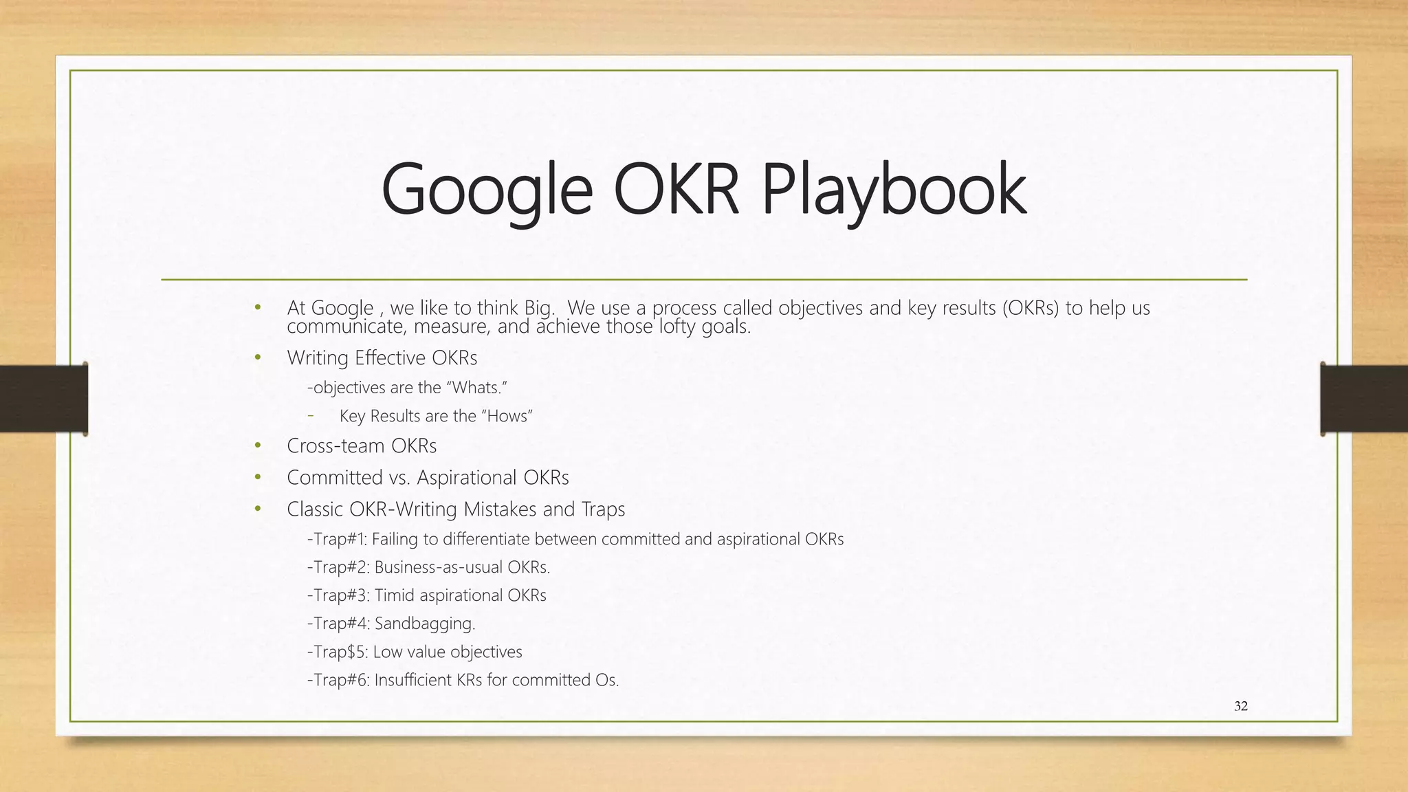 Google OKR Playbook
• At Google , we like to think Big. We use a process called objectives and key results (OKRs) to help us
communicate, measure, and achieve those lofty goals.
• Writing Effective OKRs
-objectives are the “Whats.”
- Key Results are the “Hows”
• Cross-team OKRs
• Committed vs. Aspirational OKRs
• Classic OKR-Writing Mistakes and Traps
-Trap#1: Failing to differentiate between committed and aspirational OKRs
-Trap#2: Business-as-usual OKRs.
-Trap#3: Timid aspirational OKRs
-Trap#4: Sandbagging.
-Trap$5: Low value objectives
-Trap#6: Insufficient KRs for committed Os.
32
 
