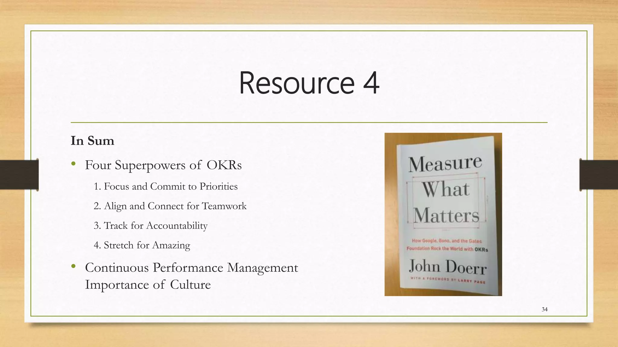 Resource 4
In Sum
• Four Superpowers of OKRs
1. Focus and Commit to Priorities
2. Align and Connect for Teamwork
3. Track for Accountability
4. Stretch for Amazing
• Continuous Performance Management
Importance of Culture
34
 