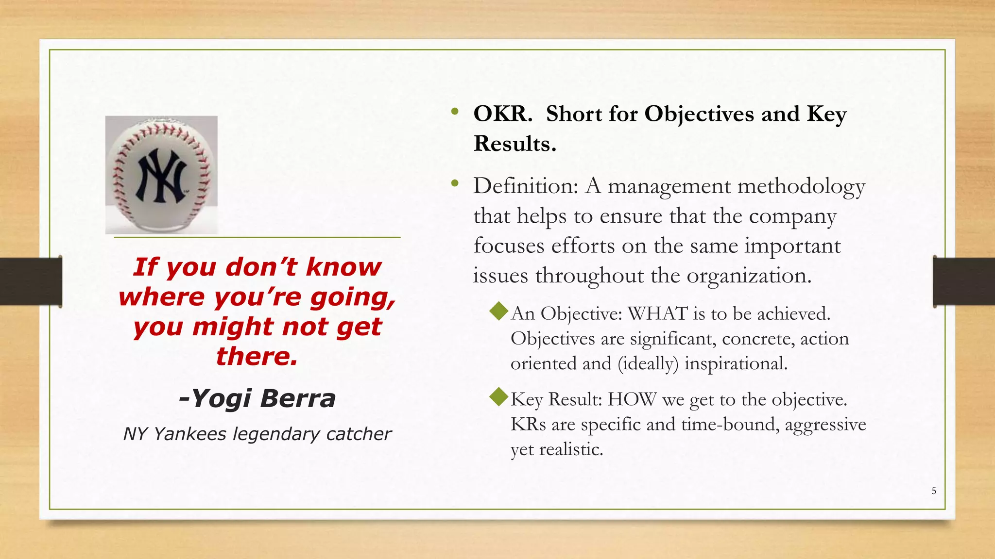 • OKR. Short for Objectives and Key
Results.
• Definition: A management methodology
that helps to ensure that the company
focuses efforts on the same important
issues throughout the organization.
An Objective: WHAT is to be achieved.
Objectives are significant, concrete, action
oriented and (ideally) inspirational.
Key Result: HOW we get to the objective.
KRs are specific and time-bound, aggressive
yet realistic.
If you don’t know
where you’re going,
you might not get
there.
-Yogi Berra
NY Yankees legendary catcher
5
 