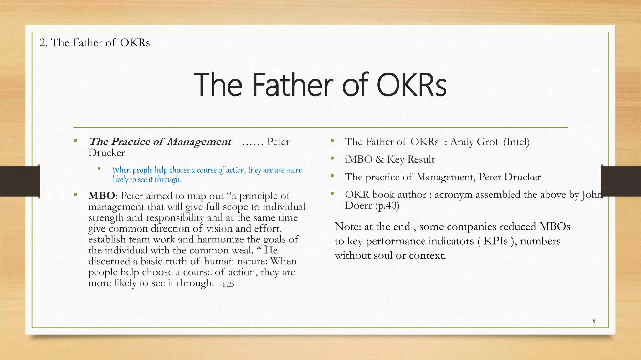 The Father of OKRs
• The Practice of Management …… Peter
Drucker
• When people help choose a course of action, they are are more
likely to see it through.
• MBO: Peter aimed to map out “a principle of
management that will give full scope to individual
strength and responsibility and at the same time
give common direction of vision and effort,
establish team work and harmonize the goals of
the individual with the common weal. “ He
discerned a basic rtuth of human nature: When
people help choose a course of action, they are
more likely to see it through. . P.25
• The Father of OKRs : Andy Grof (Intel)
• iMBO & Key Result
• The practice of Management, Peter Drucker
• OKR book author : acronym assembled the above by John
Doerr (p.40)
8
Note: at the end , some companies reduced MBOs
to key performance indicators ( KPIs ), numbers
without soul or context.
2. The Father of OKRs
 