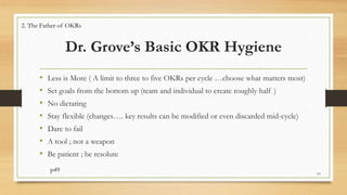 Dr. Grove’s Basic OKR Hygiene
• Less is More ( A limit to three to five OKRs per cycle …choose what matters most)
• Set goals from the bottom up (team and individual to create roughly half )
• No dictating
• Stay flexible (changes…. key results can be modified or even discarded mid-cycle)
• Dare to fail
• A tool ; not a weapon
• Be patient ; be resolute
p49 10
2. The Father of OKRs
 