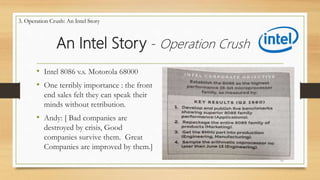An Intel Story - Operation Crush
• Intel 8086 v.s. Motorola 68000
• One terribly importance : the front
end sales felt they can speak their
minds without retribution.
• Andy: [ Bad companies are
destroyed by crisis, Good
companies survive them. Great
Companies are improved by them.]
11
3. Operation Crush: An Intel Story
 