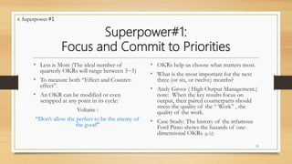 Superpower#1:
Focus and Commit to Priorities
• Less is More (The ideal number of
quarterly OKRs will range between 3~5)
• To measure both “Effect and Counter-
effect”.
• An OKR can be modified or even
scrapped at any point in its cycle:
Voltaire :
“Don’t allow the perfect to be the enemy of
the good”
• OKRs help us choose what matters most.
• What is the most important for the next
three (or six, or twelve) months?
• Andy Grove ( High Output Management.)
note: When the key results focus on
output, their paired counterparts should
stress the quality of the “ Work” , the
quality of the work.
• Case Study: The history of the infamous
Ford Pinto shows the hazards of one-
dimensional OKRs. (p.52)
12
4. Superpower #1
 
