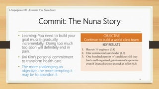 Commit: The Nuna Story
• Learning: You need to build your
goal muscle gradually,
incrementally. Doing too much
too soon will definitely end in
pain.
• Jini Kim’s personal commitment
to transform health care.
• The more challenging an
objective, the more tempting it
may be to abandon it.
OBJECTIVE
Continue to build a world class team
KEY RESULTS
1. Recruit 10 engineer. (0.8)
2. Hire commercial sales leader (1.0)
3. One hundred percent of candidates fell they
had a well-organized, professional experience
even if Nuna does not extend an offer (0.5)
14
6. Superpower #1 , Commit: The Nuna Story
 