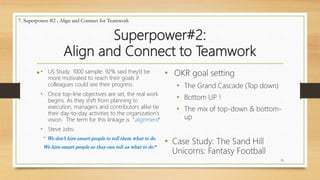 Superpower#2:
Align and Connect to Teamwork
• • OKR goal setting
• The Grand Cascade (Top down)
• Bottom UP !
• The mix of top-down & bottom-
up
• Case Study: The Sand Hill
Unicorns: Fantasy Football
15
7. Superpower #2 : Align and Connect for Teamwork
• US Study: 1000 sample: 92% said they’d be
more motivated to reach their goals if
colleagues could see their progress.
• Once top-line objectives are set, the real work
begins. As they shift from planning to
execution, managers and contributors alike tie
their day-to-day activities to the organization’s
vision. The term for this linkage is “alignment”
• Steve Jobs:
“ We don’t hire smart people to tell them what to do.
We hire smart people so they can tell us what to do.”
 