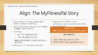 Align: The MyFitnessPal Story
• Story begins : A lose weight plan
before a beach wedding …
• 2015, UA (Under Armour) 以4.75億美
元收購了MyFitnessPal
• Learning:
• 滿手 OKR 面臨慘痛的結果。
• 不缺目標, 團隊常各行其是
釐出開發新軟體的令限制,然後認清核心
優先任務 !
• Mike Lee , Co-founder and CEO.
OBJECTIVE
Help more people around the world
KEY RESULTS
1. Add 27M new users in 2014
2. Reach 80M total registered users
16
8. Superpower #2 , Align: The MyFitnessPal Story
• Alignment via OKRs is more
challenging –and rewarding-than Mike
Lee anticipated.
 