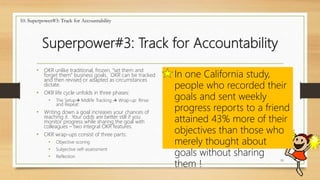 Superpower#3: Track for Accountability
19
10. Superpower#3: Track for Accountability
In one California study,
people who recorded their
goals and sent weekly
progress reports to a friend
attained 43% more of their
objectives than those who
merely thought about
goals without sharing
them !
• OKR unlike traditional, frozen, “set them and
forget them” business goals. OKR can be tracked
and then revised or adapted as circumstances
dictate.
• OKR life cycle unfolds in three phases:
• The Setup Midlife Tracking  Wrap-up: Rinse
and Repeat
• Writing down a goal increases your chances of
reaching it. Your odds are better still if you
monitor progress while sharing the goal with
colleagues – two integral OKR features.
• OKR wrap-ups consist of three parts:
• Objective scoring
• Subjective self-assessment
• Reflection
 