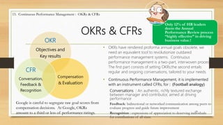 OKRs & CFRs
• OKRs have rendered proforma annual goals obsolete, we
need an equivalent tool to revolutionize outdared
performance management systems. Continuous
performance management is a two-part, interwoven process.
The first part consists of setting OKRs;the second entails
regular and ongoing conversations, tailored to your needs.
• Continuous Performance Management, it is implemented
with an instrument called CFRs, for : (Football analogy)
Conversations : An authentic, richly textured exchange
between manager and contributor, aimed at driving
performance
Feedback: bidirectional or networked communication among peers to
evaluate progress and guide future improvement
Recognition : expressions of appreciation to deserving individuals
for contributions of all sizes.
24
15. Continuous Performance Management : OKRs & CFRs
Only 12% of HR leaders
deem the Annual
Performance Review process
“highly effective” in driving
business value.!OKR
Objectives and
Key results
Compensation
& Evaluation
CFR
Conversation,
Feedback &
Recognition
Google is careful to segregate raw goal scores from
compensation decisions. At Google, OKRs
amount to a third or less of performance ratings.
 