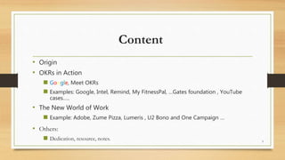 Content
• Origin
• OKRs in Action
 Google, Meet OKRs
 Examples: Google, Intel, Remind, My FitnessPal, …Gates foundation , YouTube
cases…..
• The New World of Work
 Example: Adobe, Zume Pizza, Lumeris , U2 Bono and One Campaign …
• Others:
 Dedication, resource, notes. 3
 