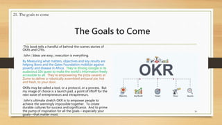 The Goals to Come
This book tells a handful of behind-the-scenes stories of
OKRs and CFRs.
John : Ideas are easy ; execution is everything.
By Measuring what matters, objectives and key results are
helping Bono and the Gates Foundation mobilize against
poverty and disease in Africa. They’re driving Google in its
audacious 10x quest to make the world’s information freely
accessible to all. They’re empowering the pizza savants at
Zume to deliver a robotically assembled artisanal pie, hot
and fresh, to your door.
OKRs may be called a tool, or a protocol, or a process. But
my image of choice is a launch pad, a point of liftoff for the
next wave of entrepreneurs and intrapreneurs.
John’s ultimate stretch OKR is to empower people to
achieve the seemingly impossible together. To create
durable cultures for success and significance. And to prime
the pump of inspiration for all the goals – especially your
goals—that matter most.
30
21. The goals to come
 