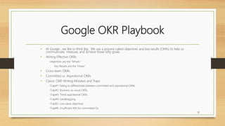 Google OKR Playbook
• At Google , we like to think Big. We use a process called objectives and key results (OKRs) to help us
communicate, measure, and achieve those lofty goals.
• Writing Effective OKRs
-objectives are the “Whats.”
- Key Results are the “Hows”
• Cross-team OKRs
• Committed vs. Aspirational OKRs
• Classic OKR-Writing Mistakes and Traps
-Trap#1: Failing to differentiate between committed and aspirational OKRs
-Trap#2: Business-as-usual OKRs.
-Trap#3: Timid aspirational OKRs
-Trap#4: Sandbagging.
-Trap$5: Low value objectives
-Trap#6: Insufficient KRs for committed Os.
32
 