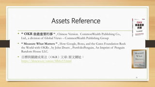 Assets Reference
• “ OKR 做最重要的事 ” , Chinese Version. CommonWealth Publishing Co.,
Ltd., a division of Global Views – CommonWealth Publishing Group
• “ Measure What Matters ” , How Google, Bono, and the Gates Foundation Rock
the World with OKRs , by John Doerr. , PortfolioPenguin, An Imprint of Penguin
Random House LLC.
• 目標與關鍵成果法（OKR）文章: 原文網址：
https://kknews.cc/career/6lb6x53.html
35
 