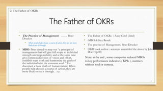 The Father of OKRs
• The Practice of Management …… Peter
Drucker
• When people help choose a course of action, they are are more
likely to see it through.
• MBO: Peter aimed to map out “a principle of
management that will give full scope to individual
strength and responsibility and at the same time
give common direction of vision and effort,
establish team work and harmonize the goals of
the individual with the common weal. “ He
discerned a basic rtuth of human nature: When
people help choose a course of action, they are
more likely to see it through. . P.25
• The Father of OKRs : Andy Grof (Intel)
• iMBO & Key Result
• The practice of Management, Peter Drucker
• OKR book author : acronym assembled the above by John
Doerr (p.40)
8
Note: at the end , some companies reduced MBOs
to key performance indicators ( KPIs ), numbers
without soul or context.
2. The Father of OKRs
 