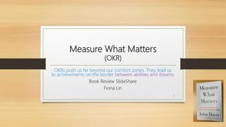 Measure What Matters
(OKR)
OKRs push us far beyond our comfort zones. They lead us
to achievements on the border between abilities and dreams.
Book Review SlideShare
Fiona Lin
1
 